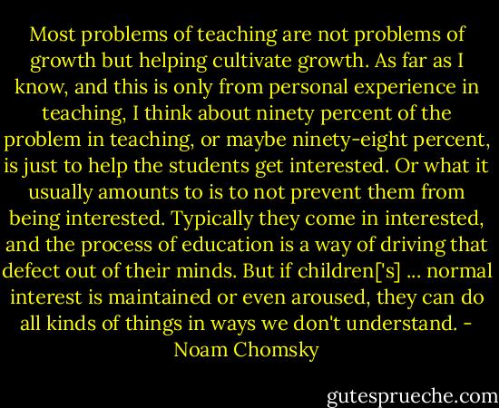Most problems of teaching are not problems of growth but helping cultivate growth. As far as I know, and this is only from personal experience in teaching, I think about ninety percent of the problem in teaching, or maybe ninety-eight percent, is just to help the students get interested. Or what it usually amounts to is to not prevent them from being interested. Typically they come in interested, and the process of education is a way of driving that defect out of their minds. But if children['s] ... normal interest is maintained or even aroused, they can do all kinds of things in ways we don't understand. - Noam Chomsky