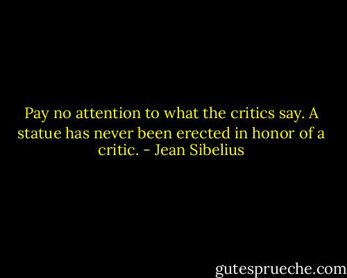 Pay no attention to what the critics say. A statue has never been erected in honor of a critic. - Jean Sibelius