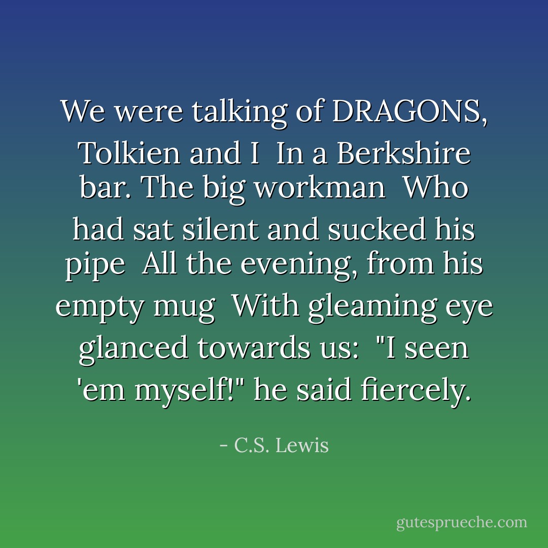 We were talking of DRAGONS, Tolkien and I<br /> In a Berkshire bar. The big workman<br /> Who had sat silent and sucked his pipe<br /> All the evening, from his empty mug<br /> With gleaming eye glanced towards us:<br /> "I seen 'em myself!" he said fiercely. - C.S. Lewis