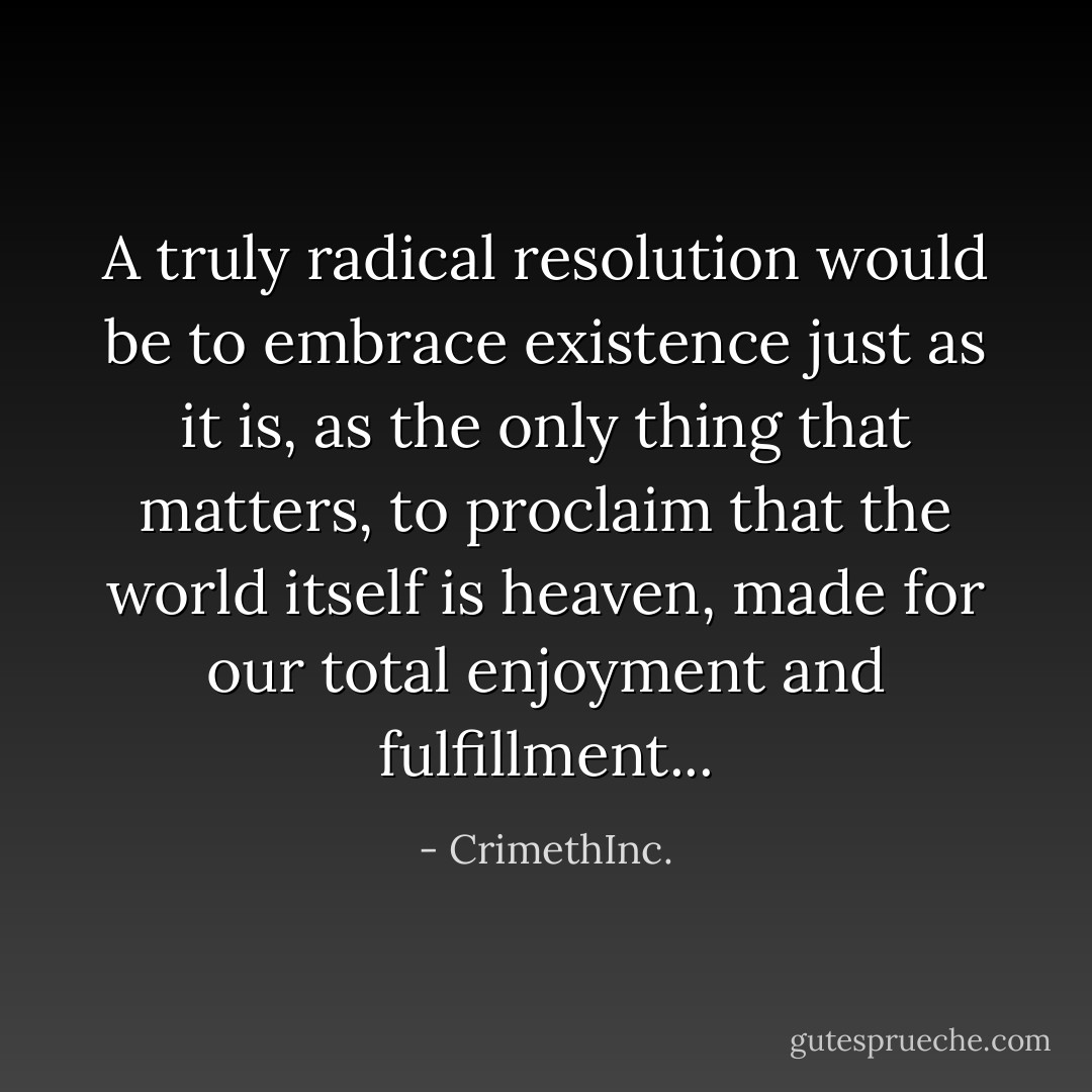 A truly radical resolution would be to embrace existence just as it is, as the only thing that matters, to proclaim that the world itself is heaven, made for our total enjoyment and fulfillment... - CrimethInc.