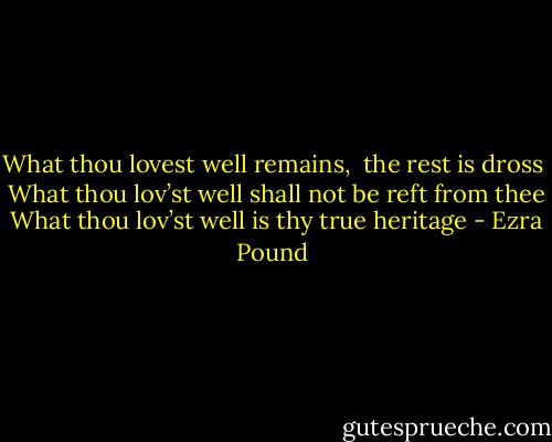 What thou lovest well remains,<br /><br />the rest is dross<br /><br />What thou lov’st well shall not be reft from thee<br /><br />What thou lov’st well is thy true heritage - Ezra Pound