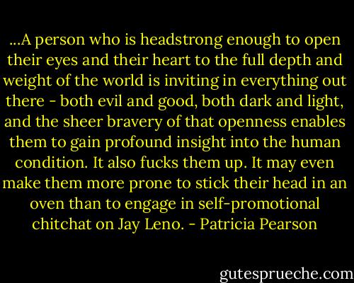...A person who is headstrong enough to open their eyes and their heart to the full depth and weight of the world is inviting in everything out there - both evil and good, both dark and light, and the sheer bravery of that openness enables them to gain profound insight into the human condition. It also fucks them up. It may even make them more prone to stick their head in an oven than to engage in self-promotional chitchat on Jay Leno. - Patricia Pearson