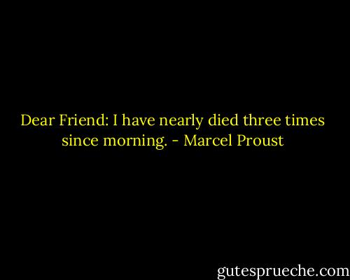 Dear Friend: I have nearly died three times since morning. - Marcel Proust