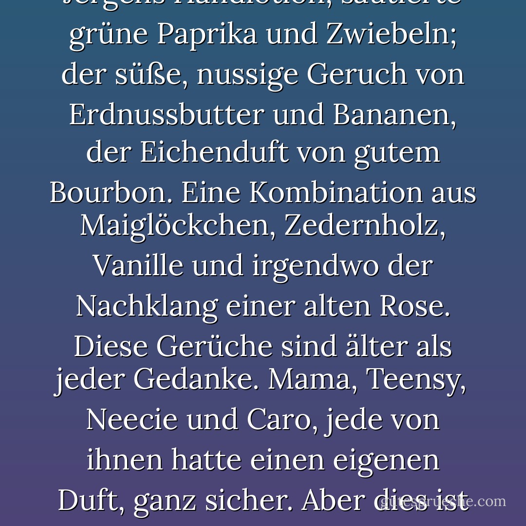 Das weiche Aroma von alter, abgenutzter Baumwolle aus einer Leinentruhe, der anhaltende Geruch von Tabak auf einem Angorapullover; Jergens Handlotion, sautierte grüne Paprika und Zwiebeln; der süße, nussige Geruch von Erdnussbutter und Bananen, der Eichenduft von gutem Bourbon. Eine Kombination aus Maiglöckchen, Zedernholz, Vanille und irgendwo der Nachklang einer alten Rose. Diese Gerüche sind älter als jeder Gedanke. Mama, Teensy, Neecie und Caro, jede von ihnen hatte einen eigenen Duft, ganz sicher. Aber dies ist das Gumbo ihrer Düfte. Dies ist das Gumbo Ya-Ya. Das ist das innere Fläschchen mit dem Parfüm, das ich überall mit mir herumtrage. - Rebecca Wells<