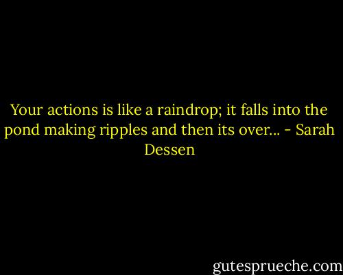 Your actions is like a raindrop; it falls into the pond making ripples and then its over... - Sarah Dessen