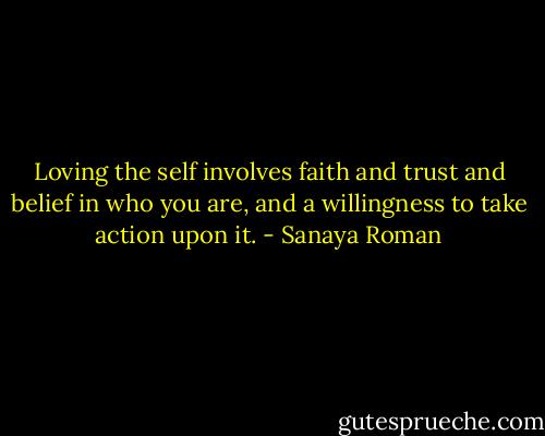 Loving the self involves faith and trust and belief in who you are, and a willingness to take action upon it. - Sanaya Roman