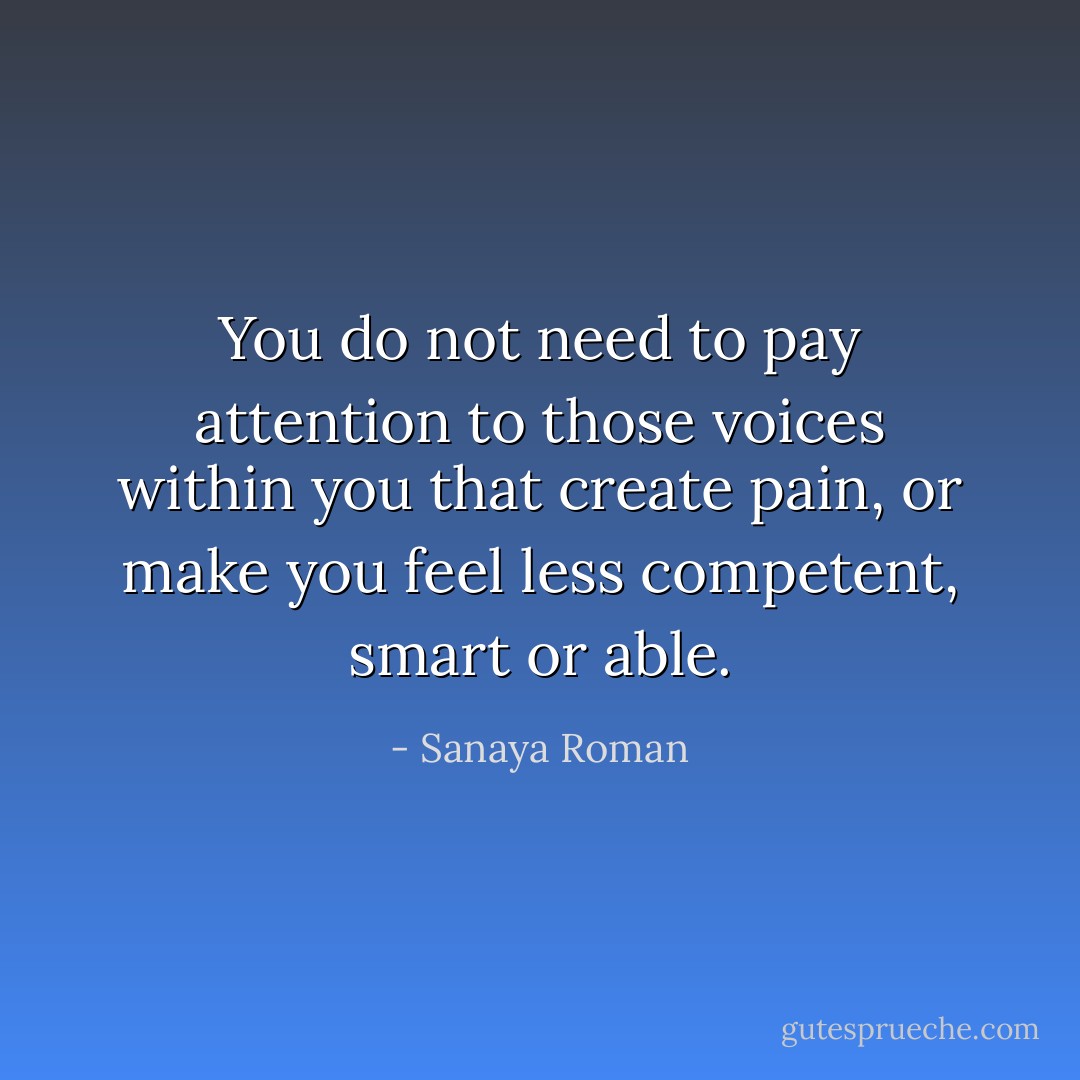 You do not need to pay attention to those voices within you that create pain, or make you feel less competent, smart or able. - Sanaya Roman