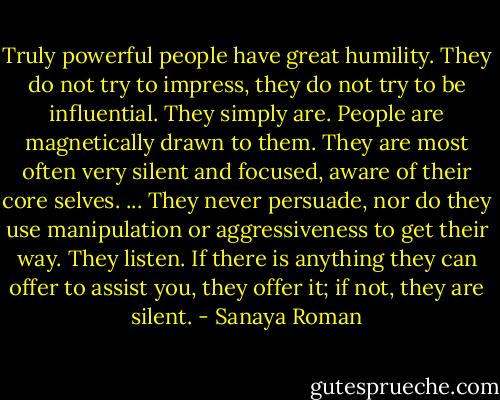 Truly powerful people have great humility. They do not try to impress, they do not try to be influential. They simply are. People are magnetically drawn to them. They are most often very silent and focused, aware of their core selves. ... They never persuade, nor do they use manipulation or aggressiveness to get their way. They listen. If there is anything they can offer to assist you, they offer it; if not, they are silent. - Sanaya Roman