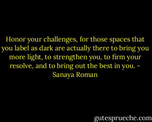 Honor your challenges, for those spaces that you label as dark are actually there to bring you more light, to strengthen you, to firm your resolve, and to bring out the best in you. - Sanaya Roman