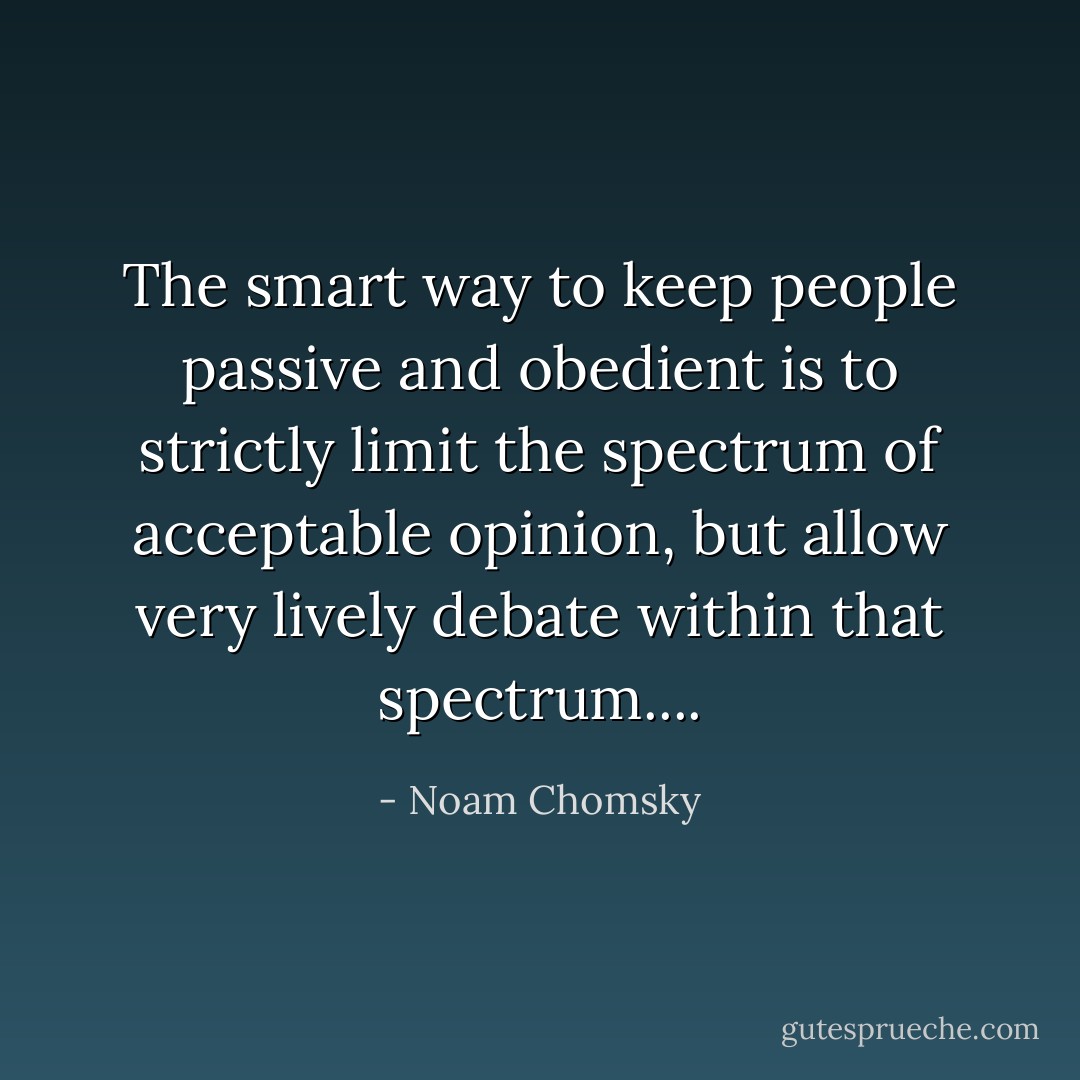 The smart way to keep people passive and obedient is to strictly limit the spectrum of acceptable opinion, but allow very lively debate within that spectrum.... - Noam Chomsky