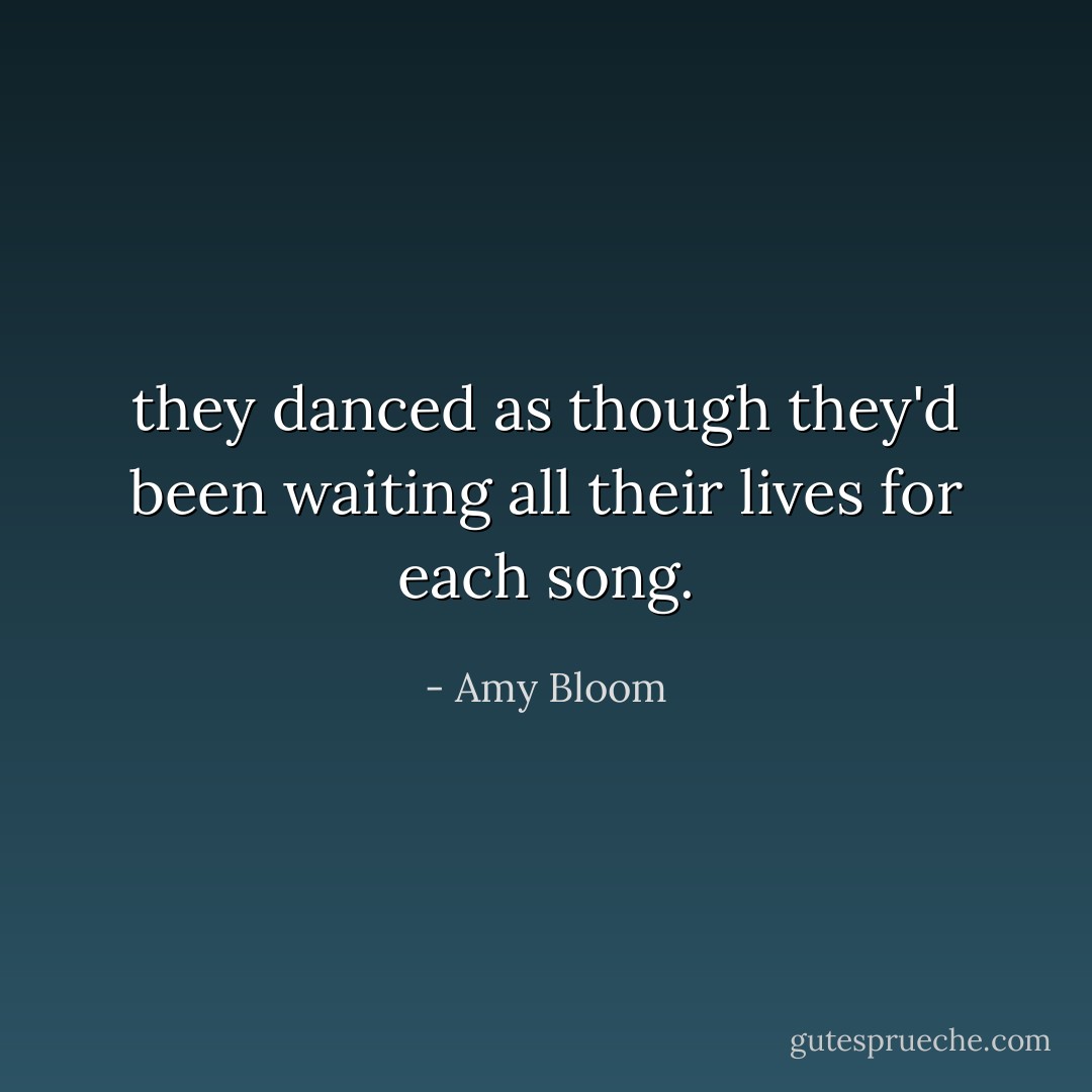 they danced as though they'd been waiting all their lives for each song. - Amy Bloom