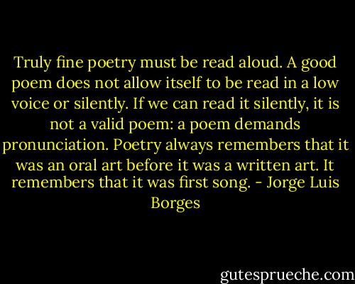 Truly fine poetry must be read aloud. A good poem does not allow itself to be read in a low voice or silently. If we can read it silently, it is not a valid poem: a poem demands pronunciation. Poetry always remembers that it was an oral art before it was a written art. It remembers that it was first song. - Jorge Luis Borges