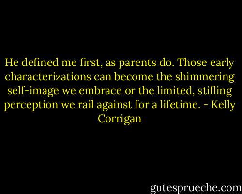 He defined me first, as parents do. Those early characterizations can become the shimmering self-image we embrace or the limited, stifling perception we rail against for a lifetime. - Kelly Corrigan
