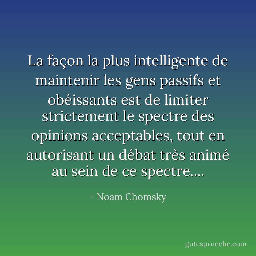 La façon la plus intelligente de maintenir les gens passifs et obéissants est de limiter strictement le spectre des opinions acceptables, tout en autorisant un débat très animé au sein de ce spectre.... - Noam Chomsky