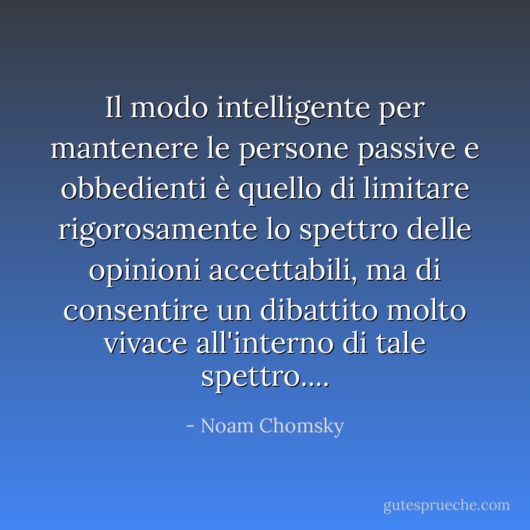 Il modo intelligente per mantenere le persone passive e obbedienti è quello di limitare rigorosamente lo spettro delle opinioni accettabili, ma di consentire un dibattito molto vivace all'interno di tale spettro.... - Noam Chomsky