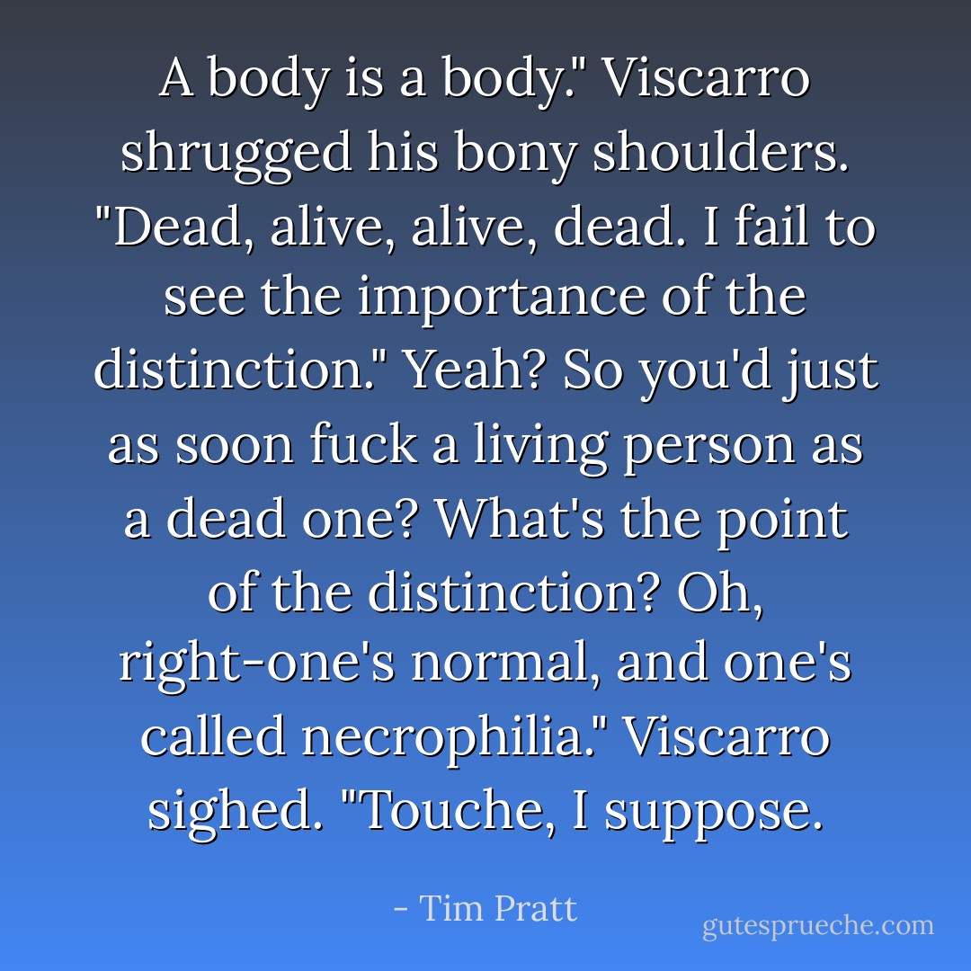 A body is a body." Viscarro shrugged his bony shoulders. "Dead, alive, alive, dead. I fail to see the importance of the distinction."<br />Yeah? So you'd just as soon fuck a living person as a dead one? What's the point of the distinction? Oh, right-one's normal, and one's called necrophilia."<br />Viscarro sighed. "Touche, I suppose. - Tim Pratt