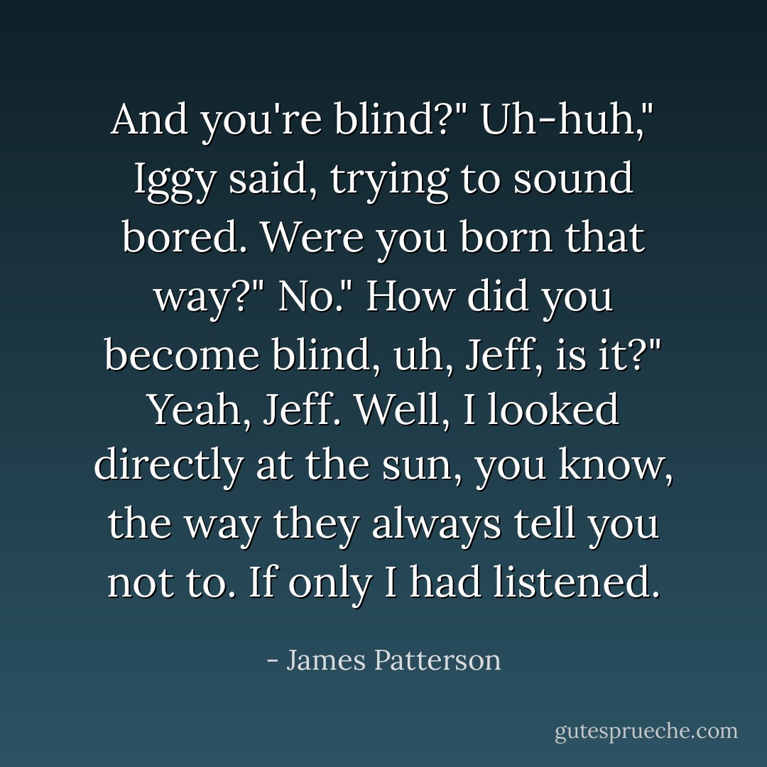 And you're blind?"<br />Uh-huh," Iggy said, trying to sound bored.<br />Were you born that way?"<br />No."<br />How did you become blind, uh, Jeff, is it?"<br />Yeah, Jeff. Well, I looked directly at the sun, you know, the way they always tell you not to. If only I had listened. - James Patterson