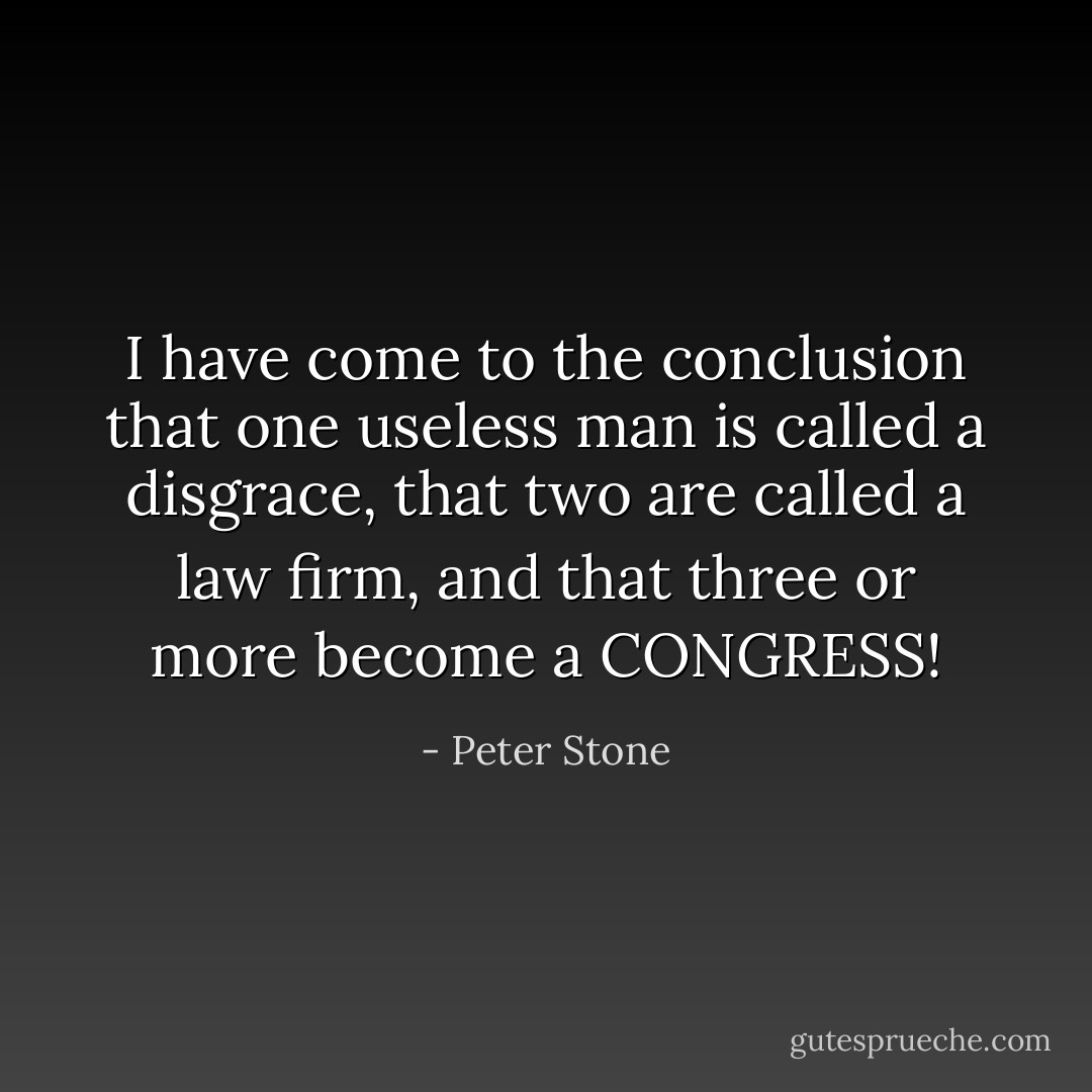 I have come to the conclusion that one useless man is called a disgrace, that two are called a law firm, and that three or more become a CONGRESS! - Peter Stone