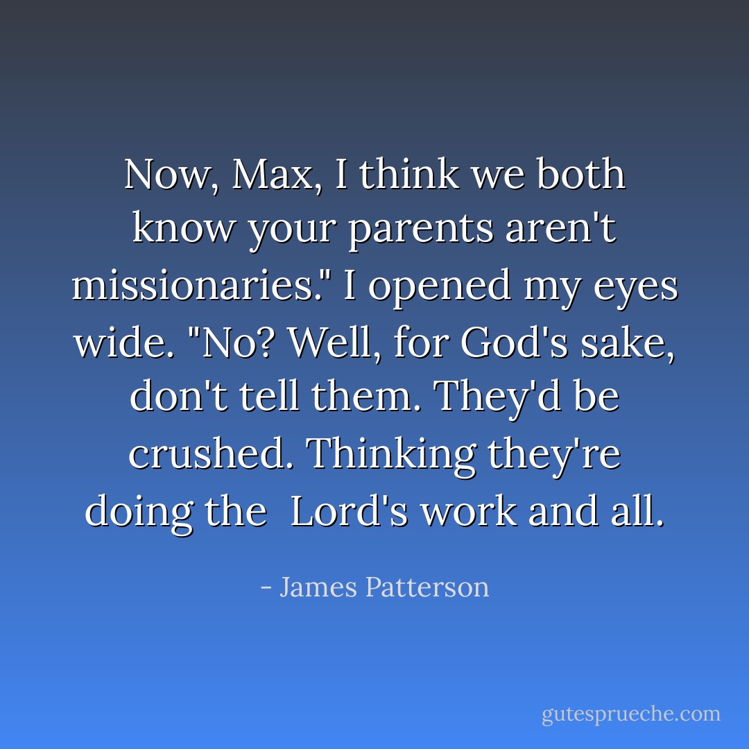 Now, Max, I think we both know your parents aren't missionaries."<br />I opened my eyes wide. "No? Well, for God's sake, don't tell them. They'd be crushed. Thinking they're doing the <br />Lord's work and all. - James Patterson