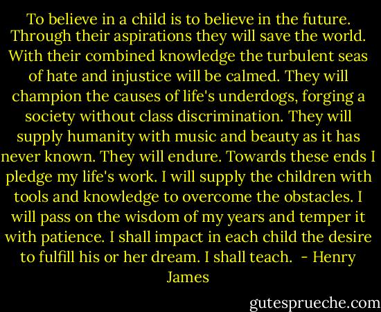To believe in a child is to believe in the future. Through their aspirations they will save the world. With their combined knowledge the turbulent seas of hate and injustice will be calmed. They will champion the causes of life's underdogs, forging a society without class discrimination. They will supply humanity with music and beauty as it has never known. They will endure. Towards these ends I pledge my life's work. I will supply the children with tools and knowledge to overcome the obstacles. I will pass on the wisdom of my years and temper it with patience. I shall impact in each child the desire to fulfill his or her dream. I shall teach.  - Henry James