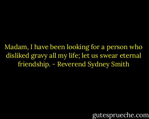 Madam, I have been looking for a person who disliked gravy all my life; let us swear eternal friendship. - Reverend Sydney Smith
