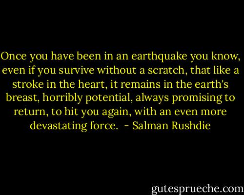 Once you have been in an earthquake you know, even if you survive without a scratch, that like a stroke in the heart, it remains in the earth's breast, horribly potential, always promising to return, to hit you again, with an even more devastating force.  - Salman Rushdie