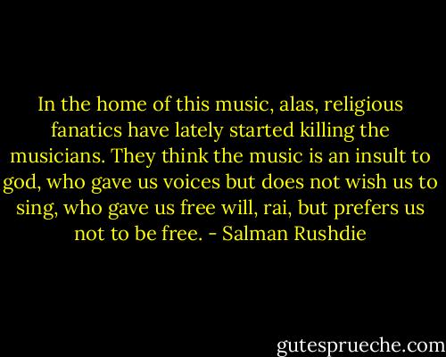In the home of this music, alas, religious fanatics have lately started killing the musicians. They think the music is an insult to god, who gave us voices but does not wish us to sing, who gave us free will, rai, but prefers us not to be free. - Salman Rushdie