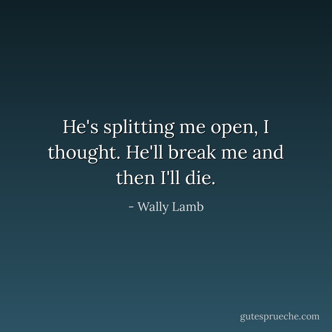 He's splitting me open, I thought. He'll break me and then I'll die. - Wally Lamb