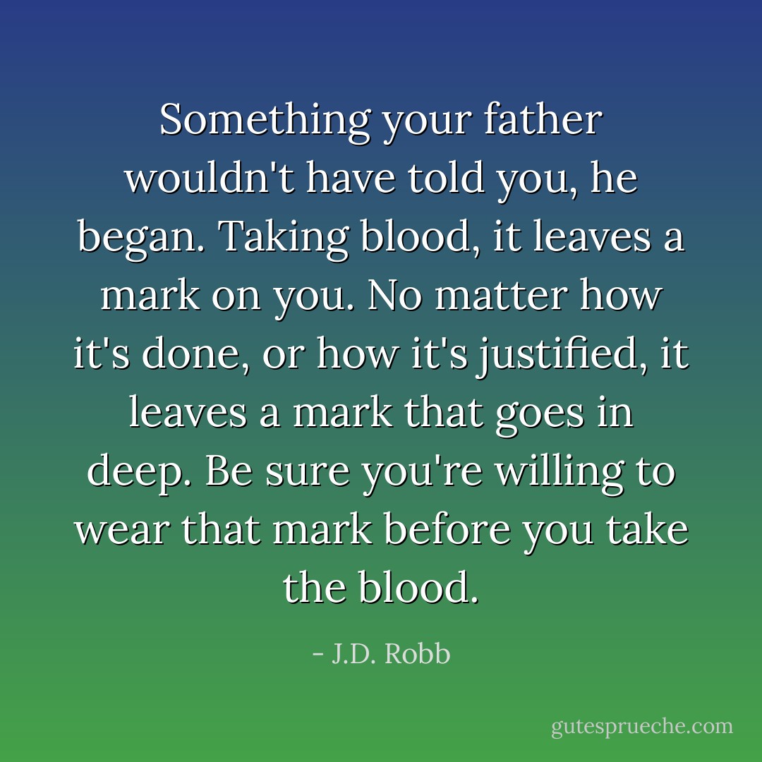 Something your father wouldn't have told you, he began. Taking blood, it leaves a mark on you. No matter how it's done, or how it's justified, it leaves a mark that goes in deep. Be sure you're willing to wear that mark before you take the blood. - J.D. Robb