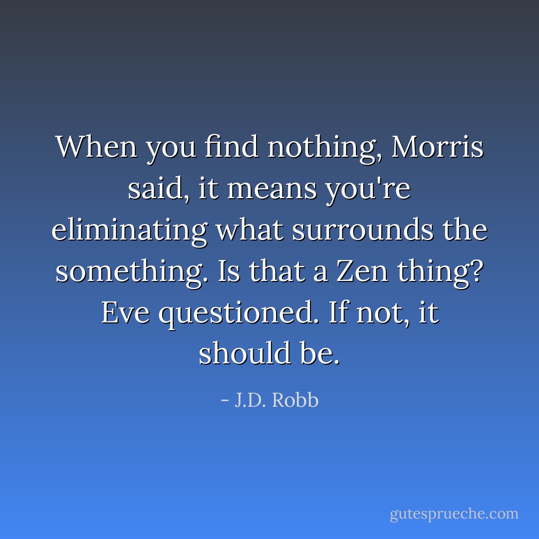 When you find nothing, Morris said, it means you're eliminating what surrounds the something.<br />Is that a Zen thing? Eve questioned.<br />If not, it should be. - J.D. Robb