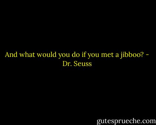 And what would you do if you met a jibboo? - Dr. Seuss
