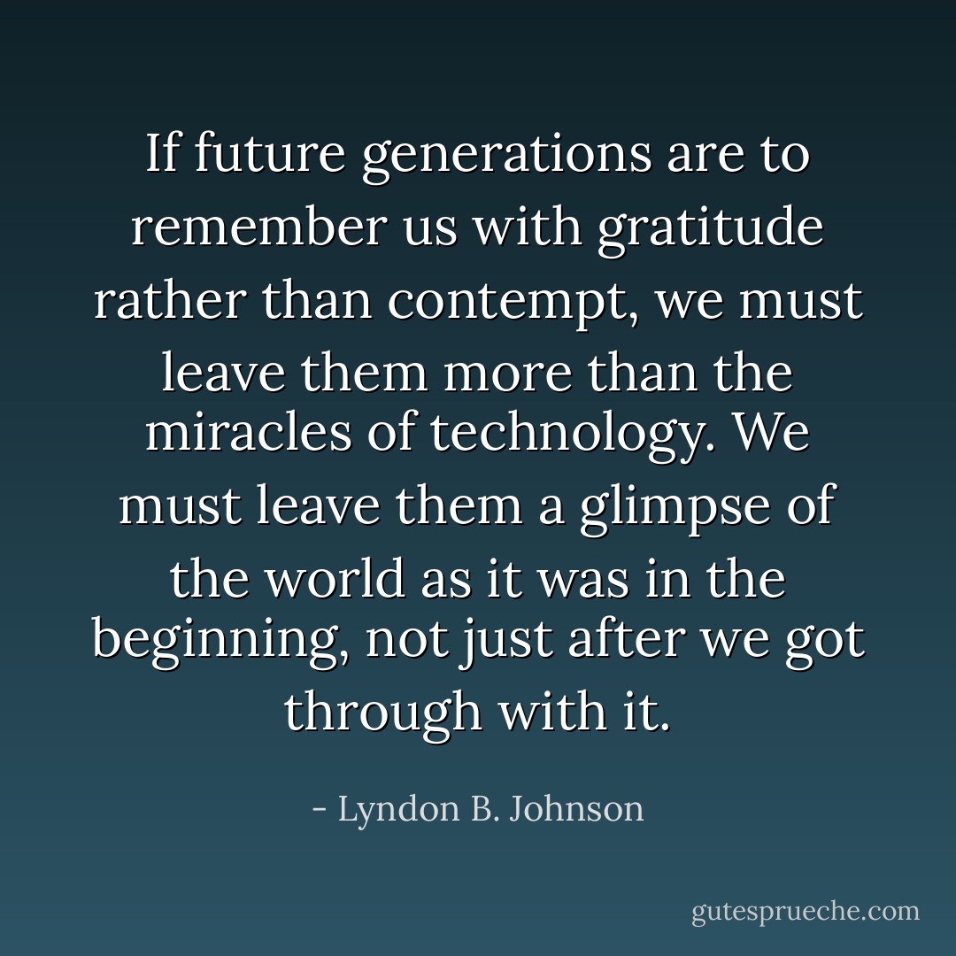 If future generations are to remember us with gratitude rather than contempt, we must leave them more than the miracles of technology. We must leave them a glimpse of the world as it was in the beginning, not just after we got through with it. - Lyndon B. Johnson
