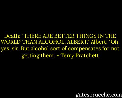 Death: "THERE ARE BETTER THINGS IN THE WORLD THAN ALCOHOL, ALBERT."<br />Albert: "Oh, yes, sir. But alcohol sort of compensates for not getting them. - Terry Pratchett