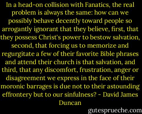 In a head-on collision with Fanatics, the real problem is always the same: how can we possibly behave decently toward people so arrogantly ignorant that they believe, first, that they possess Christ's power to bestow salvation, second, that forcing us to memorize and regurgitate a few of their favorite Bible phrases and attend their church is that salvation, and third, that any discomfort, frustration, anger or disagreement we express in the face of their moronic barrages is due not to their astounding effrontery but to our sinfulness? - David James Duncan