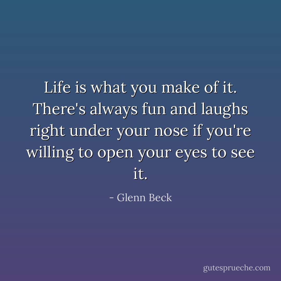 Life is what you make of it. There's always fun and laughs right under your nose if you're willing to open your eyes to see it. - Glenn Beck
