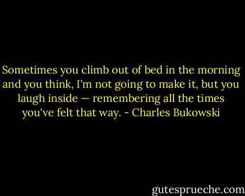 Sometimes you climb out of bed in the morning and you think, I'm not going to make it, but you laugh inside — remembering all the times you've felt that way. - Charles Bukowski