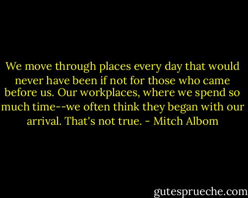 We move through places every day that would never have been if not for those who came before us. Our workplaces, where we spend so much time--we often think they began with our arrival. That's not true. - Mitch Albom