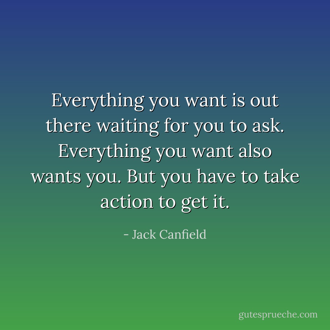 Everything you want is out there waiting for you to ask. Everything you want also wants you. But you have to take action to get it. - Jack Canfield