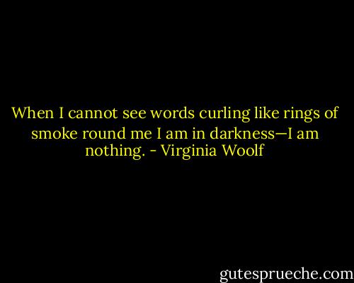 When I cannot see words curling like rings of smoke round me I am in darkness—I am nothing. - Virginia Woolf