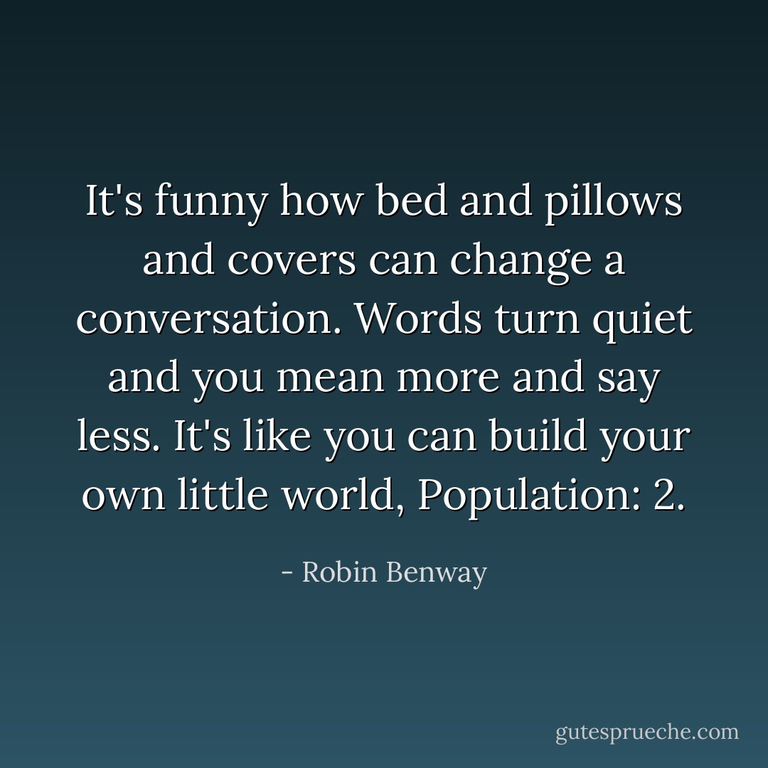 It's funny how bed and pillows and covers can change a conversation. Words turn quiet and you mean more and say less. It's like you can build your own little world, Population: 2. - Robin Benway