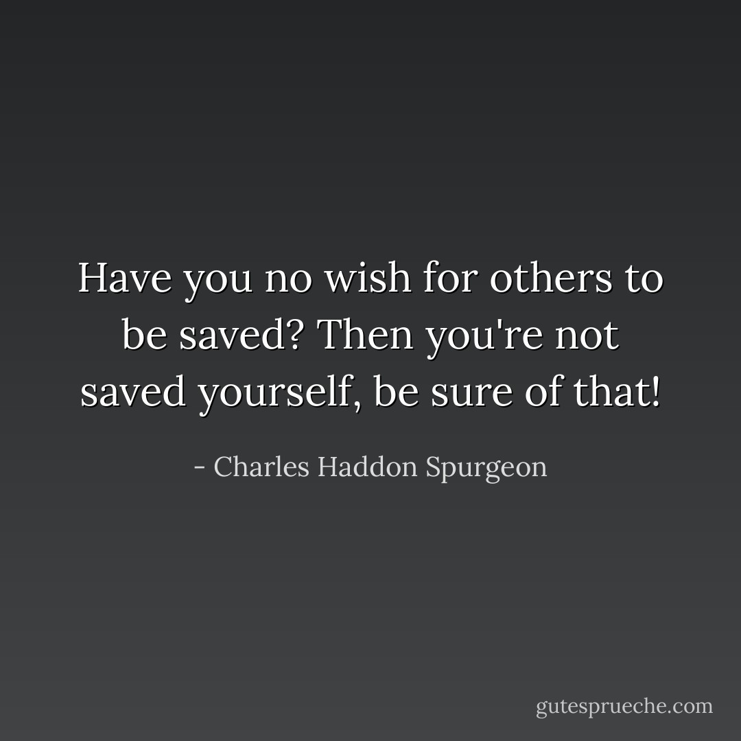 Have you no wish for others to be saved? Then you're not saved yourself, be sure of that! - Charles Haddon Spurgeon