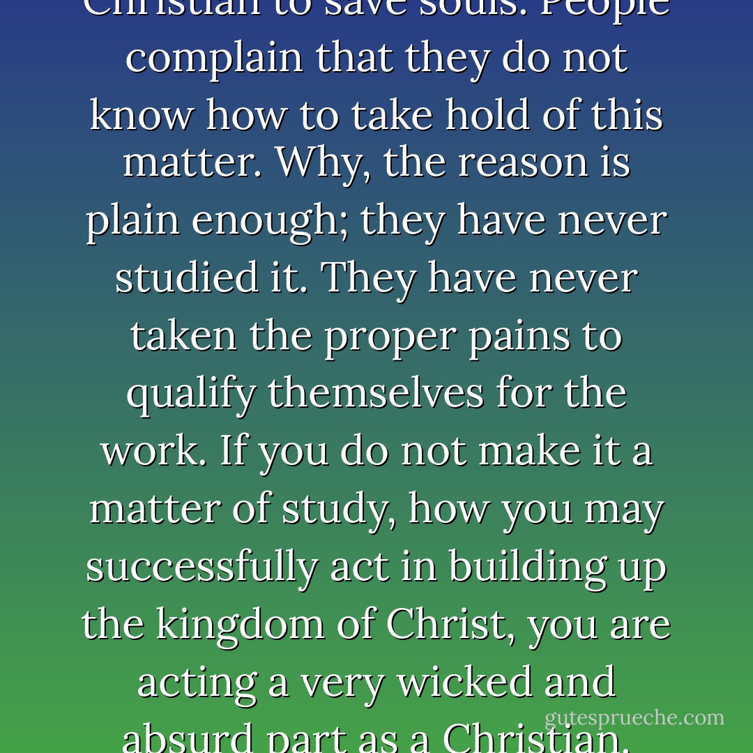 It is the great business of every Christian to save souls. People complain that they do not know how to take hold of this matter. Why, the reason is plain enough; they have never studied it. They have never taken the proper pains to qualify themselves for the work. If you do not make it a matter of study, how you may successfully act in building up the kingdom of Christ, you are acting a very wicked and absurd part as a Christian. - Charles Grandison Finney
