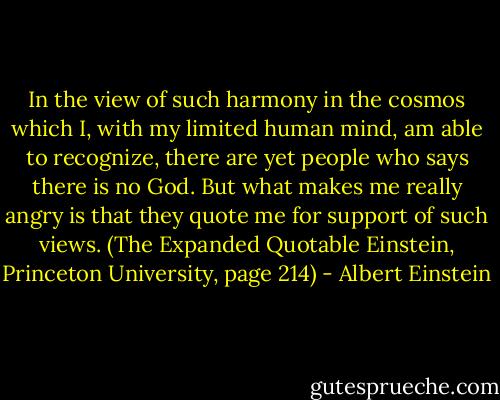 In the view of such harmony in the cosmos which I, with my limited human mind, am able to recognize, there are yet people who says there is no God. But what makes me really angry is that they quote me for support of such views. (The Expanded Quotable Einstein, Princeton University, page 214) - Albert Einstein