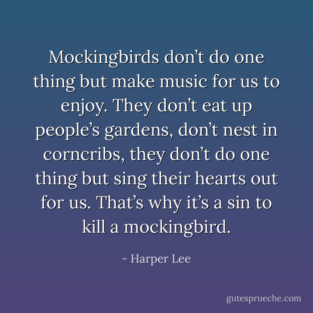 Mockingbirds don’t do one thing but make music for us to enjoy. They don’t eat up people’s gardens, don’t nest in corncribs, they don’t do one thing but sing their hearts out for us. That’s why it’s a sin to kill a mockingbird. - Harper Lee