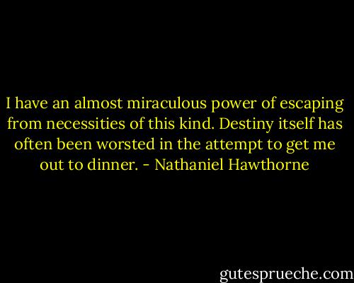 I have an almost miraculous power of escaping from necessities of this kind. Destiny itself has often been worsted in the attempt to get me out to dinner. - Nathaniel Hawthorne
