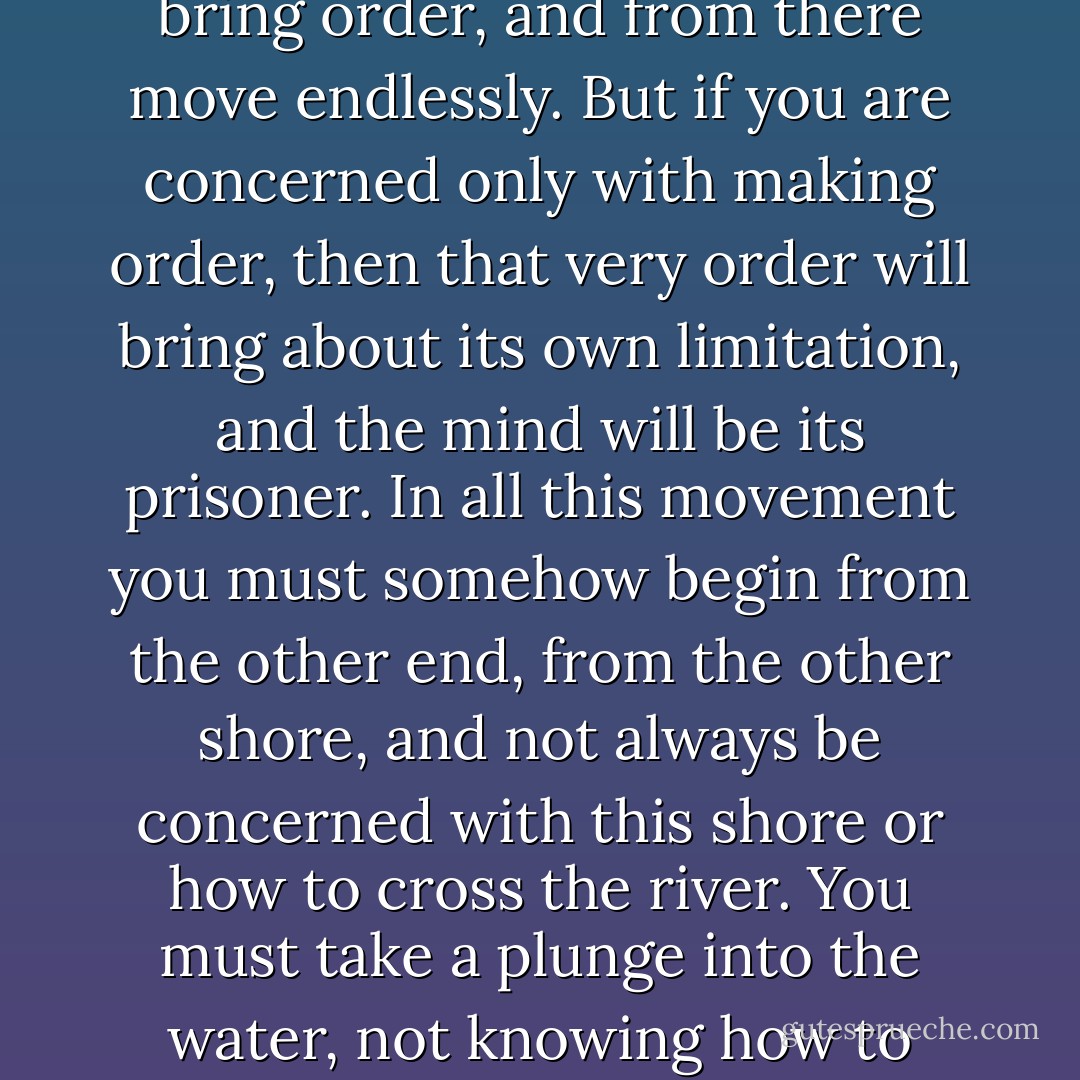 The soil in which the meditative mind can begin is the soil of everyday life, the strife, the pain, and the fleeting joy. It must begin there, and bring order, and from there move endlessly. But if you are concerned only with making order, then that very order will bring about its own limitation, and the mind will be its prisoner. In all this movement you must somehow begin from the other end, from the other shore, and not always be concerned with this shore or how to cross the river. You must take a plunge into the water, not knowing how to swim. And the beauty of meditation is that you never know where you are, where you are going, what the end is. - J. Krishnamurti