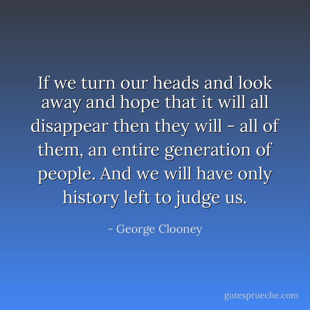If we turn our heads and look away and hope that it will all disappear then they will - all of them, an entire generation of people. And we will have only history left to judge us. - George Clooney