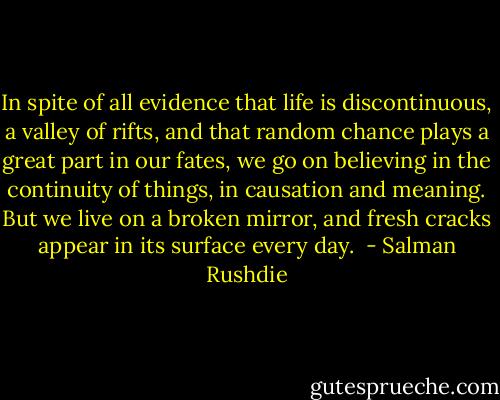 In spite of all evidence that life is discontinuous, a valley of rifts, and that random chance plays a great part in our fates, we go on believing in the continuity of things, in causation and meaning. But we live on a broken mirror, and fresh cracks appear in its surface every day.  - Salman Rushdie