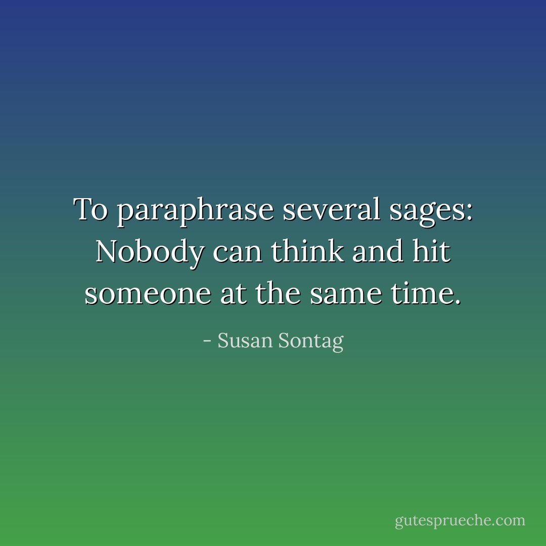 To paraphrase several sages: Nobody can think and hit someone at the same time. - Susan Sontag