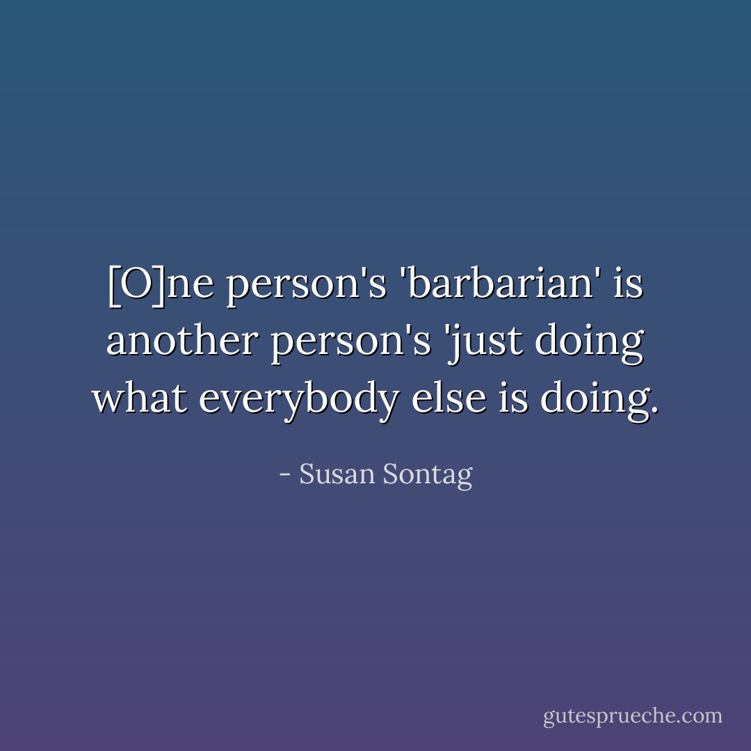 [O]ne person's 'barbarian' is another person's 'just doing what everybody else is doing. - Susan Sontag